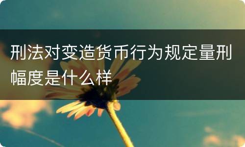 刑法对变造货币行为规定量刑幅度是什么样