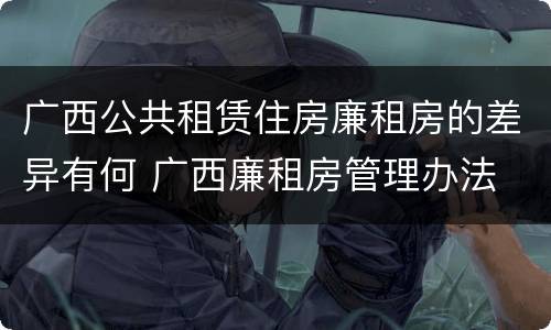 广西公共租赁住房廉租房的差异有何 广西廉租房管理办法