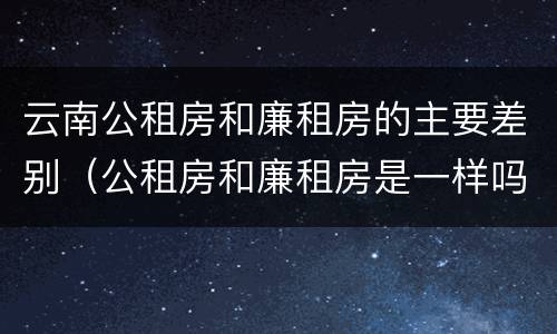 云南公租房和廉租房的主要差别（公租房和廉租房是一样吗）