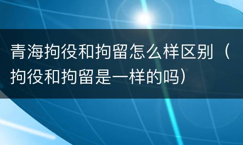 青海拘役和拘留怎么样区别(拘役和拘留是一样的吗)