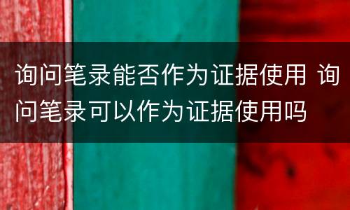 询问笔录能否作为证据使用 询问笔录可以作为证据使用吗