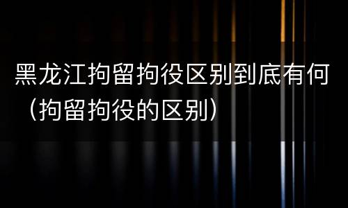 黑龙江拘留拘役区别到底有何（拘留拘役的区别）