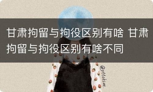 甘肃拘留与拘役区别有啥 甘肃拘留与拘役区别有啥不同