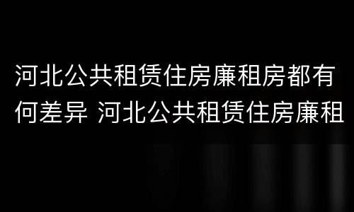 河北公共租赁住房廉租房都有何差异 河北公共租赁住房廉租房都有何差异呢