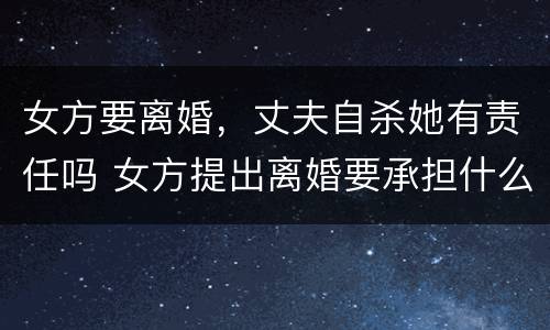 女方要离婚，丈夫自杀她有责任吗 女方提出离婚要承担什么责任