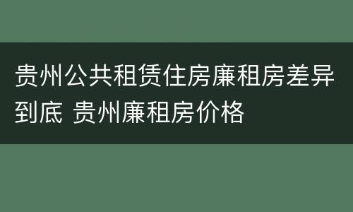 贵州公共租赁住房廉租房差异到底 贵州廉租房价格