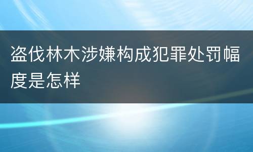 盗伐林木涉嫌构成犯罪处罚幅度是怎样