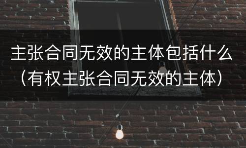 主张合同无效的主体包括什么（有权主张合同无效的主体）