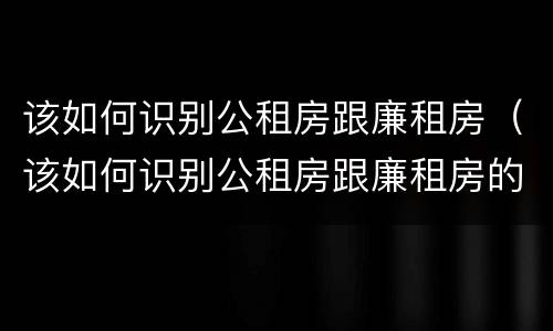 该如何识别公租房跟廉租房（该如何识别公租房跟廉租房的区别）
