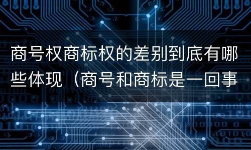 商号权商标权的差别到底有哪些体现（商号和商标是一回事吗）