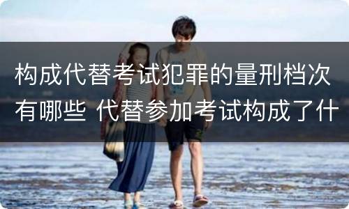 构成代替考试犯罪的量刑档次有哪些 代替参加考试构成了什么犯罪