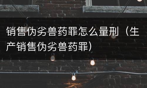 销售伪劣兽药罪怎么量刑（生产销售伪劣兽药罪）