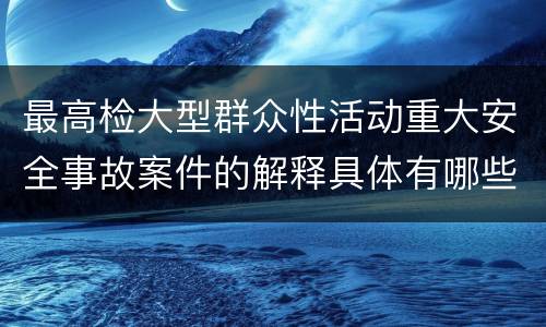 最高检大型群众性活动重大安全事故案件的解释具体有哪些主要内容