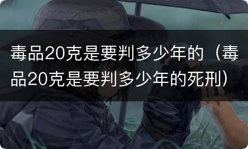 毒品20克是要判多少年的（毒品20克是要判多少年的死刑）