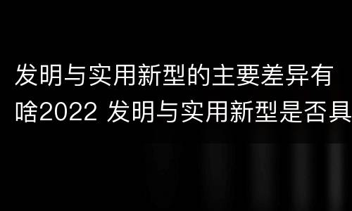 发明与实用新型的主要差异有啥2022 发明与实用新型是否具有实用性