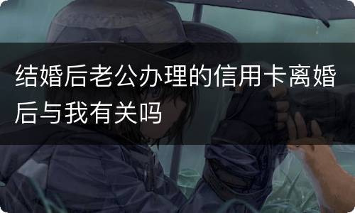结婚后老公办理的信用卡离婚后与我有关吗