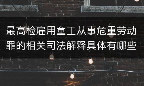 最高检雇用童工从事危重劳动罪的相关司法解释具体有哪些重要内容