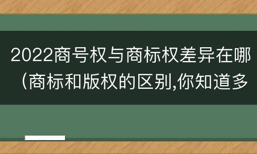 2022商号权与商标权差异在哪（商标和版权的区别,你知道多少?）