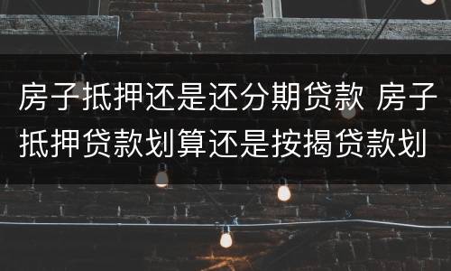 房子抵押还是还分期贷款 房子抵押贷款划算还是按揭贷款划算