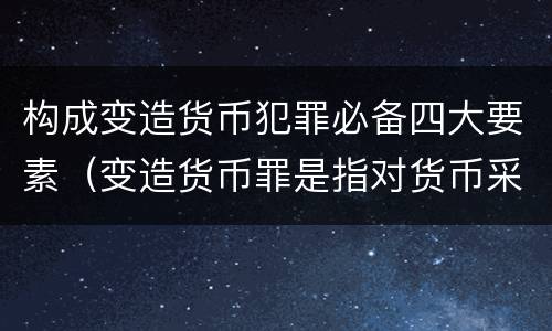 构成变造货币犯罪必备四大要素（变造货币罪是指对货币采用什么等方法）
