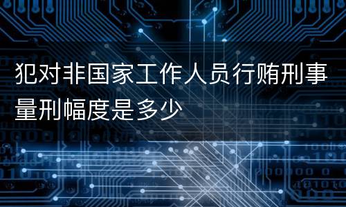 犯对非国家工作人员行贿刑事量刑幅度是多少