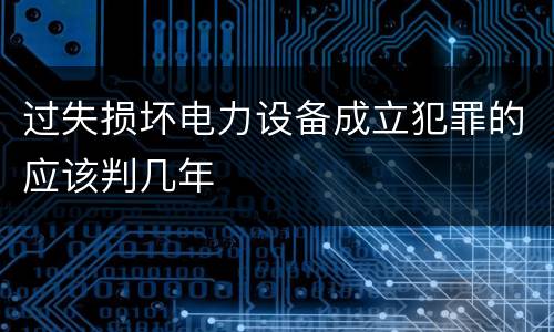 过失损坏电力设备成立犯罪的应该判几年