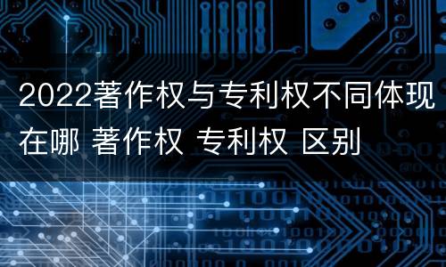 2022著作权与专利权不同体现在哪 著作权 专利权 区别