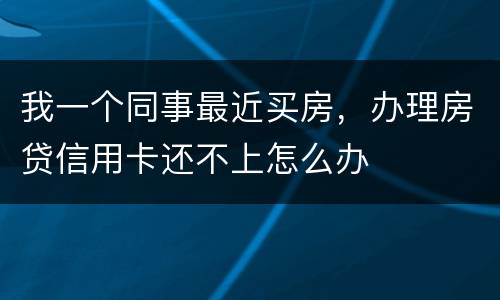 我一个同事最近买房，办理房贷信用卡还不上怎么办