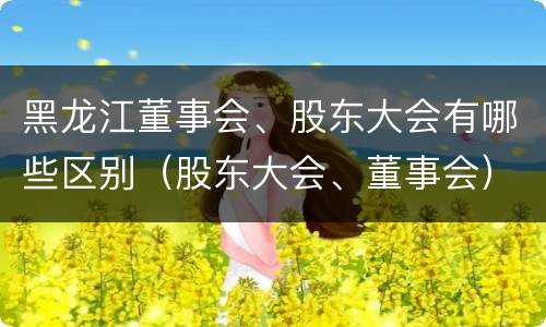 黑龙江董事会、股东大会有哪些区别（股东大会、董事会）