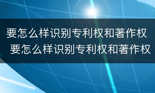 要怎么样识别专利权和著作权 要怎么样识别专利权和著作权的真假