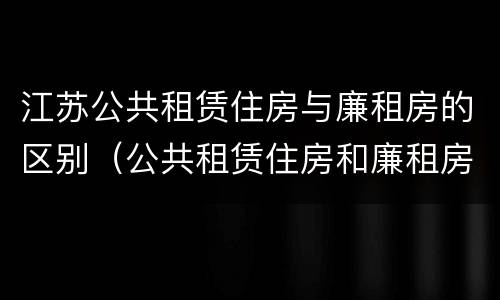 江苏公共租赁住房与廉租房的区别（公共租赁住房和廉租房的区别）