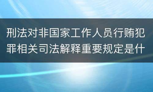 刑法对非国家工作人员行贿犯罪相关司法解释重要规定是什么