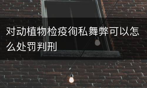 对动植物检疫徇私舞弊可以怎么处罚判刑
