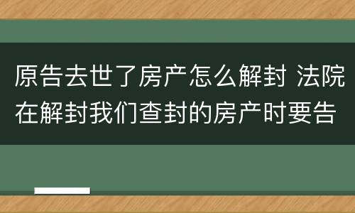 原告去世了房产怎么解封 法院在解封我们查封的房产时要告知我们吗