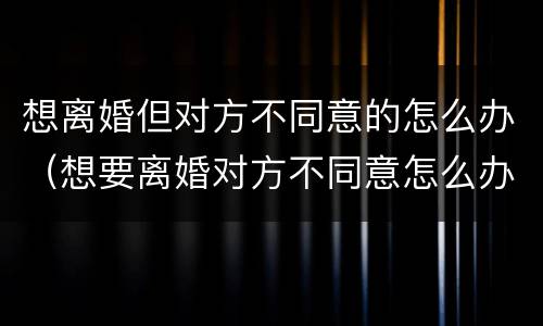 想离婚但对方不同意的怎么办（想要离婚对方不同意怎么办）