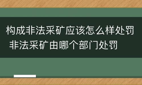 构成非法采矿应该怎么样处罚 非法采矿由哪个部门处罚