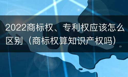 2022商标权、专利权应该怎么区别（商标权算知识产权吗）