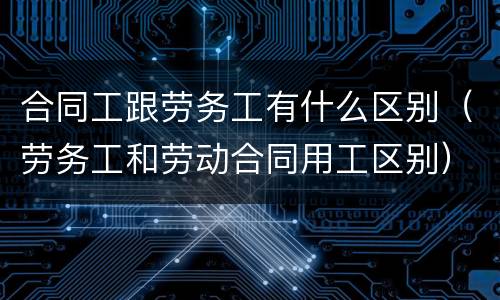 合同工跟劳务工有什么区别（劳务工和劳动合同用工区别）