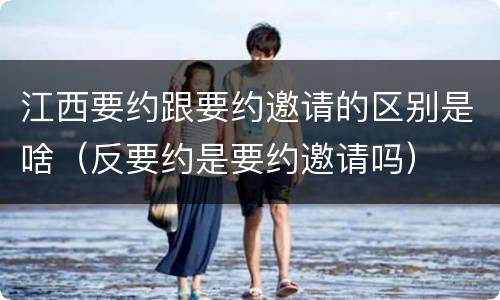 江西要约跟要约邀请的区别是啥（反要约是要约邀请吗）