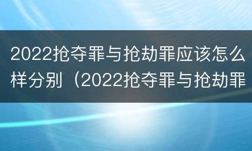 2022抢夺罪与抢劫罪应该怎么样分别（2022抢夺罪与抢劫罪应该怎么样分别认定）