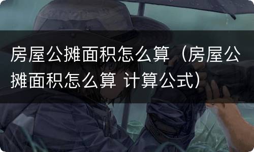 房屋公摊面积怎么算（房屋公摊面积怎么算 计算公式）