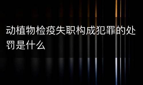 动植物检疫失职构成犯罪的处罚是什么