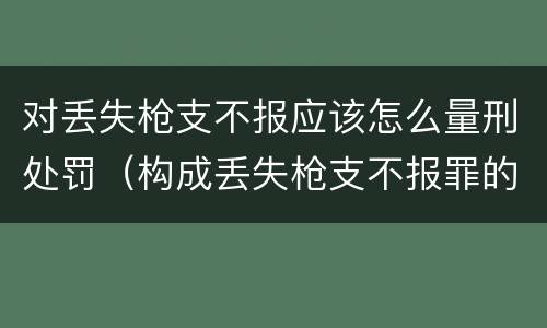 对丢失枪支不报应该怎么量刑处罚（构成丢失枪支不报罪的行为）