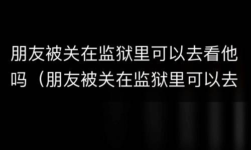 朋友被关在监狱里可以去看他吗（朋友被关在监狱里可以去看他吗英语）