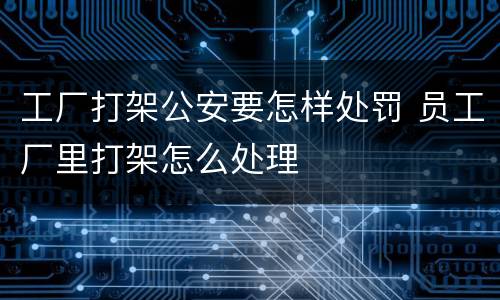 工厂打架公安要怎样处罚 员工厂里打架怎么处理