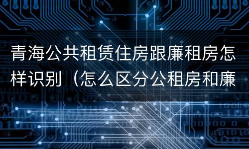 青海公共租赁住房跟廉租房怎样识别（怎么区分公租房和廉租房）