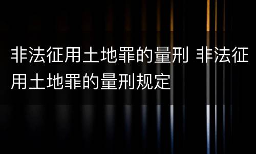 非法征用土地罪的量刑 非法征用土地罪的量刑规定