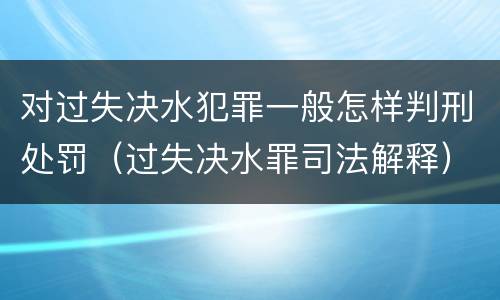 对过失决水犯罪一般怎样判刑处罚（过失决水罪司法解释）