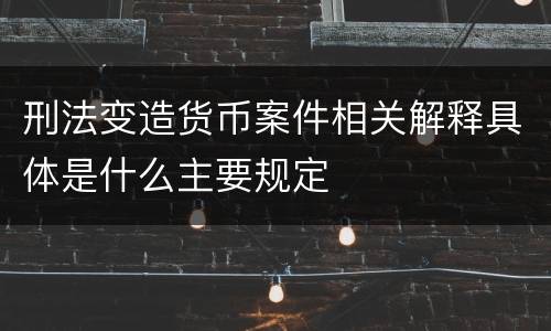 刑法变造货币案件相关解释具体是什么主要规定