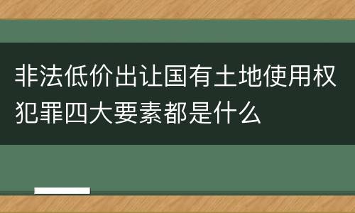 非法低价出让国有土地使用权犯罪四大要素都是什么